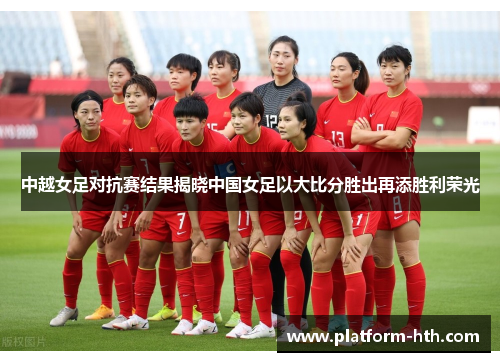 中越女足对抗赛结果揭晓中国女足以大比分胜出再添胜利荣光