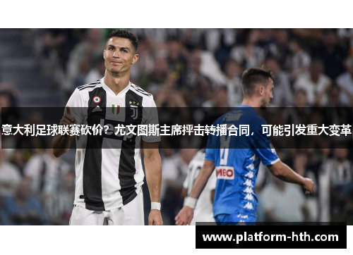 意大利足球联赛砍价？尤文图斯主席抨击转播合同，可能引发重大变革