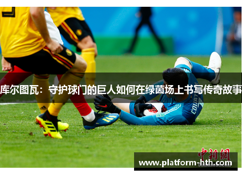 库尔图瓦：守护球门的巨人如何在绿茵场上书写传奇故事