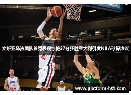 文班亚马法国队首秀表现惊艳27分狂胜意大利引发NBA球探热议