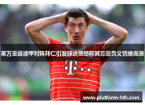 莱万重返德甲对阵拜仁引发球迷愤怒称其忘恩负义情绪高涨