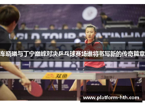 车晓曦与丁宁巅峰对决乒乓球赛场谁将书写新的传奇篇章