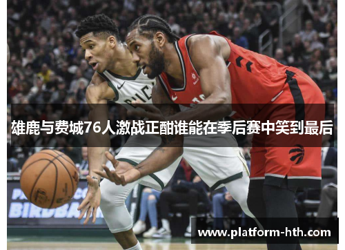 雄鹿与费城76人激战正酣谁能在季后赛中笑到最后
