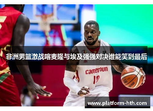 非洲男篮激战喀麦隆与埃及强强对决谁能笑到最后